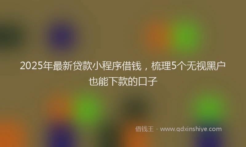 2025年最新贷款小程序借钱，梳理5个无视黑户也能下款的口子