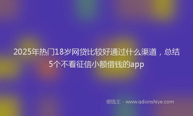 2025年热门18岁网贷比较好通过什么渠道，总结5个不看征信小额借钱的app