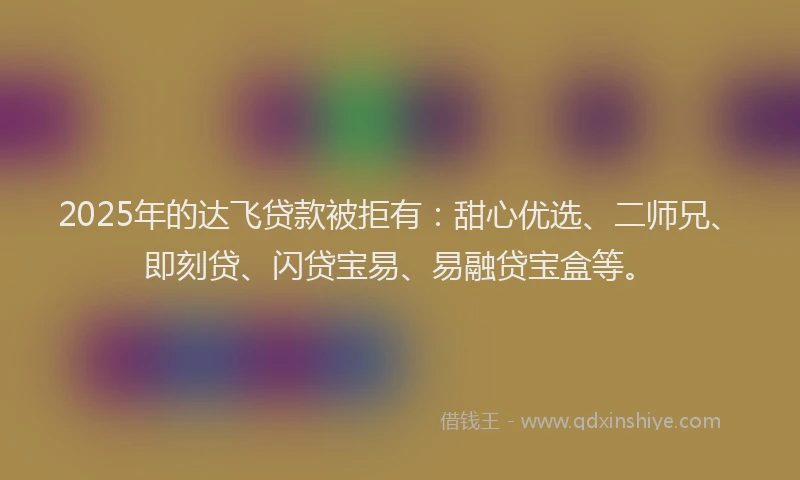 2025年的达飞贷款被拒有:甜心优选、二师兄、即刻贷、闪贷宝易、易融贷宝盒等。