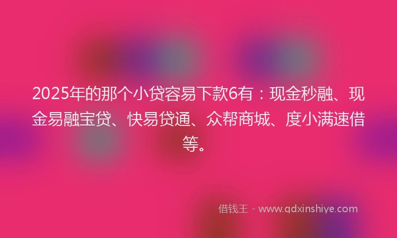 2025年的那个小贷容易下款6有：现金秒融、现金易融宝贷、快易贷通、众帮商城、度小满速借等。