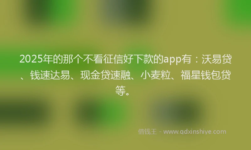 2025年的那个不看征信好下款的app有：沃易贷、钱速达易、现金贷速融、小麦粒、福星钱包贷等。