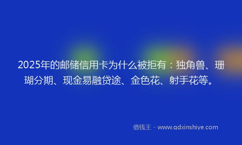 2025年的邮储信用卡为什么被拒有：独角兽、珊瑚分期、现金易融贷途、金色花、射手花等。