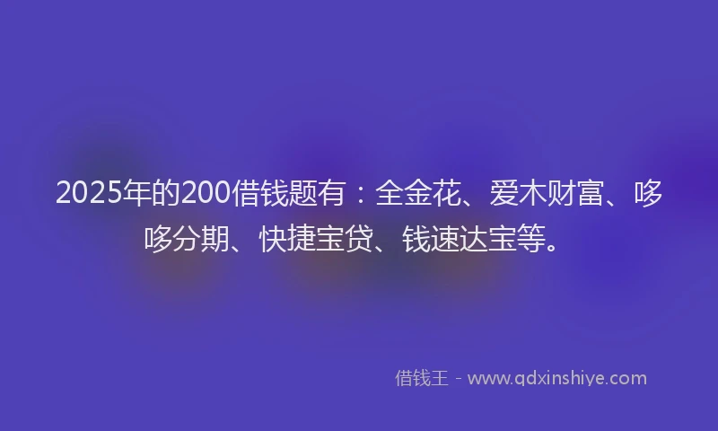 2025年的200借钱题有：全金花、爱木财富、哆哆分期、快捷宝贷、钱速达宝等。