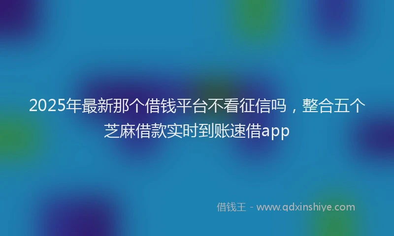 2025年最新那个借钱平台不看征信吗，整合五个芝麻借款实时到账速借app