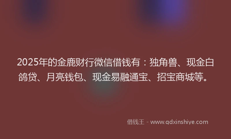 2025年的金鹿财行微信借钱有：独角兽、现金白鸽贷、月亮钱包、现金易融通宝、招宝商城等。