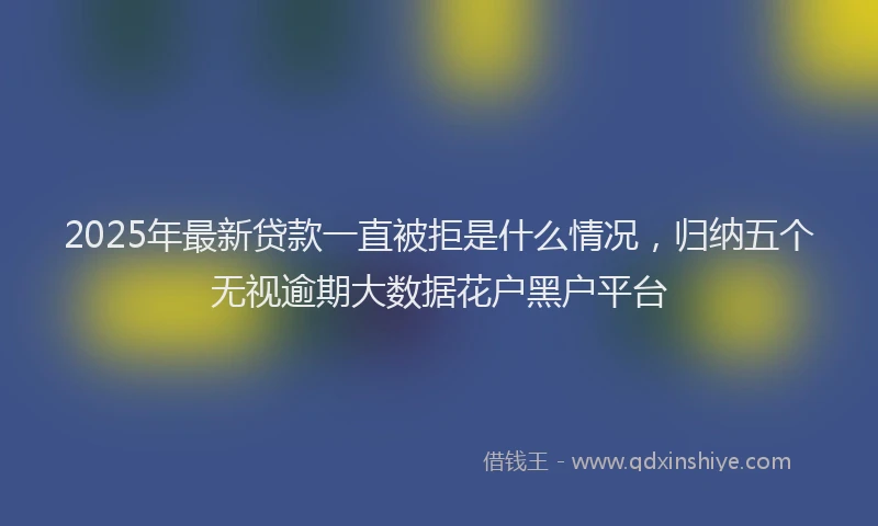 2025年最新贷款一直被拒是什么情况，归纳五个无视逾期大数据花户黑户平台