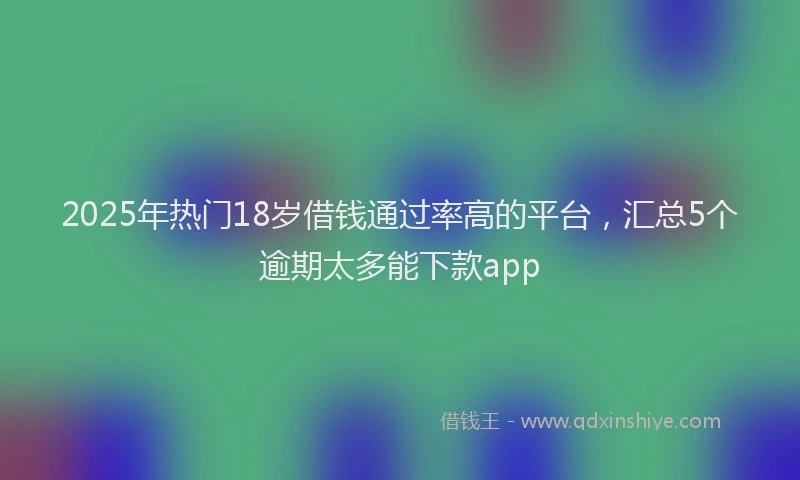 2025年热门18岁借钱通过率高的平台，汇总5个逾期太多能下款app