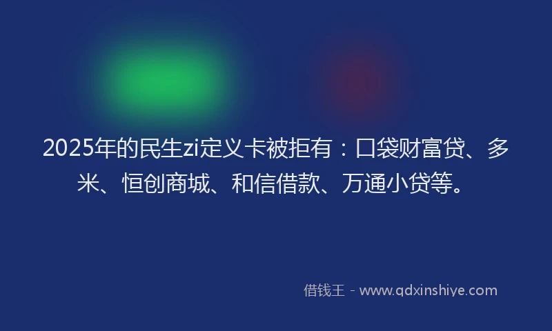 2025年的民生zi定义卡被拒有：口袋财富贷、多米、恒创商城、和信借款、万通小贷等。