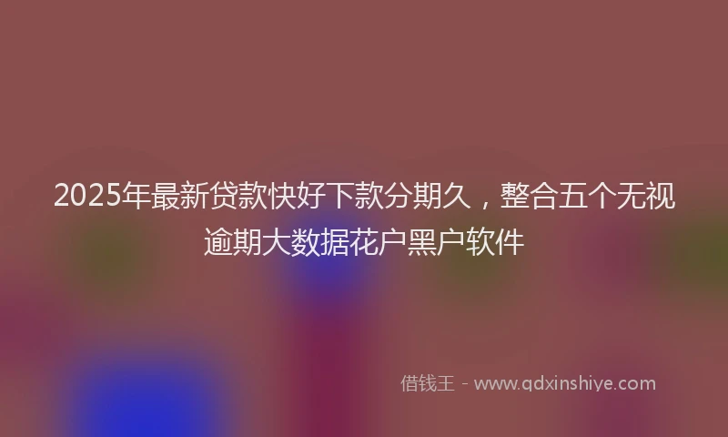 2025年最新贷款快好下款分期久，整合五个无视逾期大数据花户黑户软件