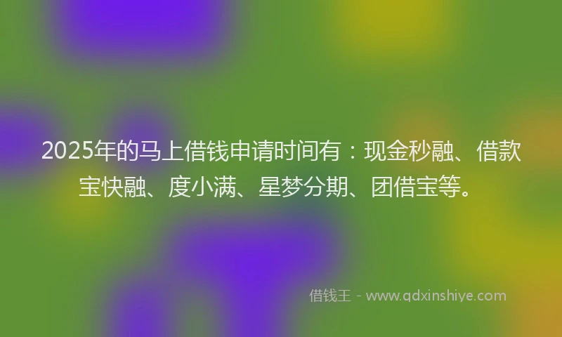 2025年的马上借钱申请时间有：现金秒融、借款宝快融、度小满、星梦分期、团借宝等。
