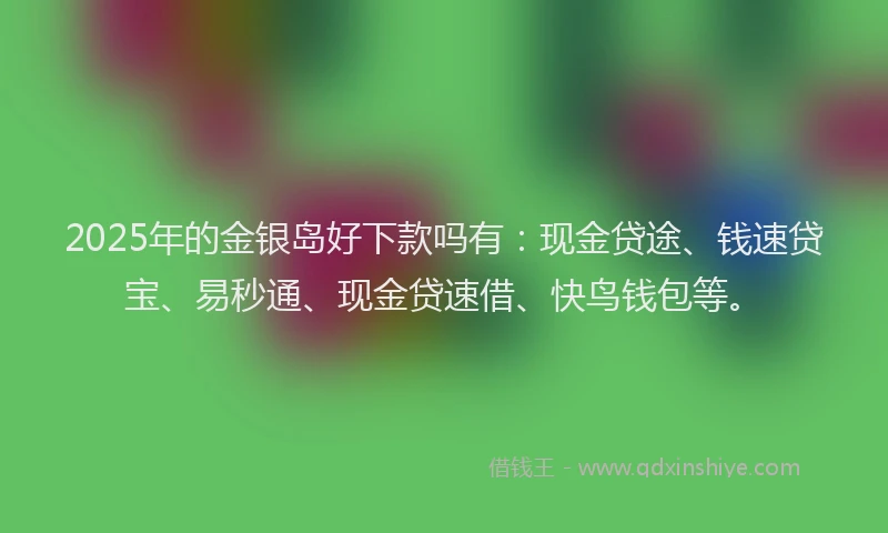 2025年的金银岛好下款吗有：现金贷途、钱速贷宝、易秒通、现金贷速借、快鸟钱包等。