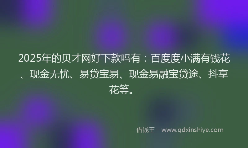 2025年的贝才网好下款吗有：百度度小满有钱花、现金无忧、易贷宝易、现金易融宝贷途、抖享花等。