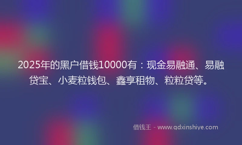2025年的黑户借钱10000有：现金易融通、易融贷宝、小麦粒钱包、鑫享租物、粒粒贷等。