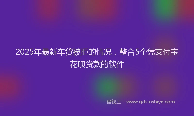 2025年最新车贷被拒的情况，整合5个凭支付宝花呗贷款的软件