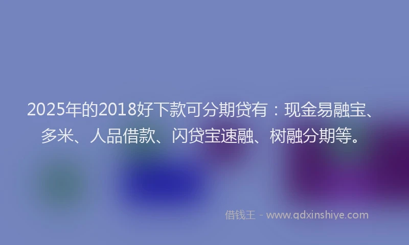 2025年的2018好下款可分期贷有：现金易融宝、多米、人品借款、闪贷宝速融、树融分期等。