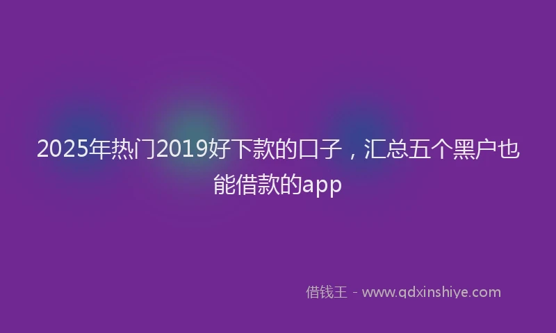 2025年热门2019好下款的口子，汇总五个黑户也能借款的app