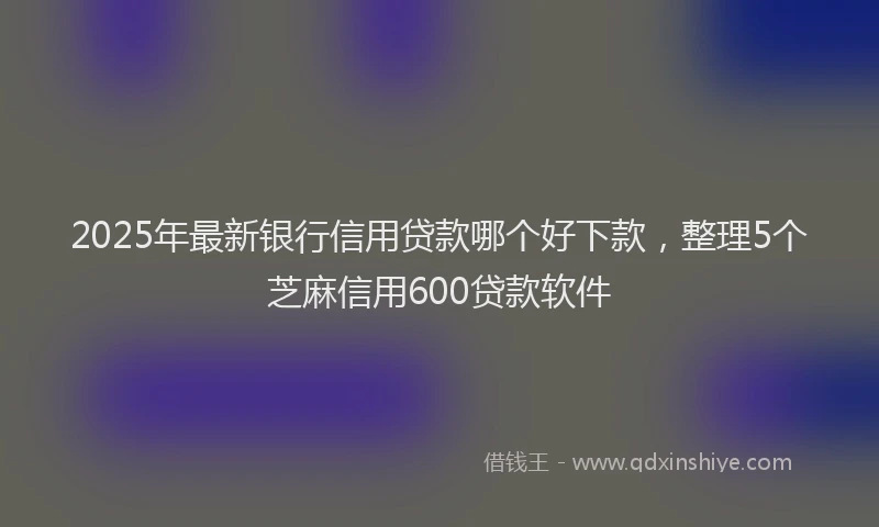 2025年最新银行信用贷款哪个好下款，整理5个芝麻信用600贷款软件