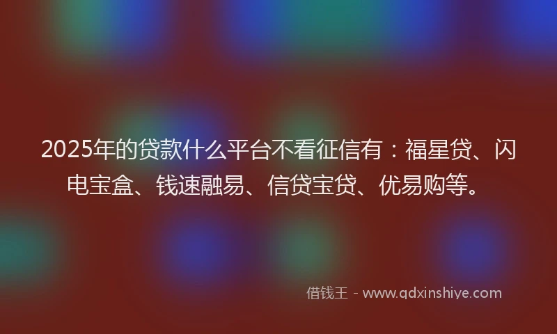 2025年的贷款什么平台不看征信有：福星贷、闪电宝盒、钱速融易、信贷宝贷、优易购等。