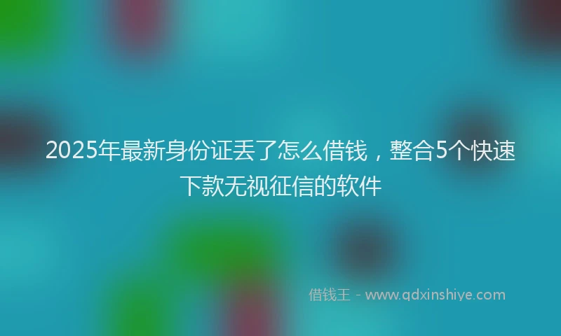 2025年最新身份证丢了怎么借钱，整合5个快速下款无视征信的软件