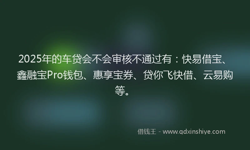 2025年的车贷会不会审核不通过有：快易借宝、鑫融宝Pro钱包、惠享宝券、贷你飞快借、云易购等。