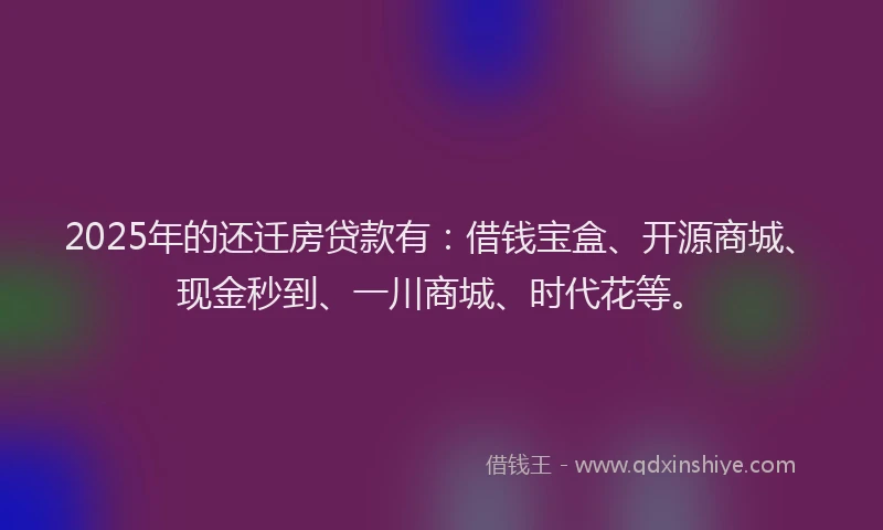 2025年的还迁房贷款有：借钱宝盒、开源商城、现金秒到、一川商城、时代花等。