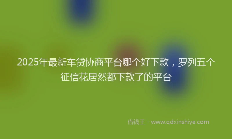 2025年最新车贷协商平台哪个好下款，罗列五个征信花居然都下款了的平台
