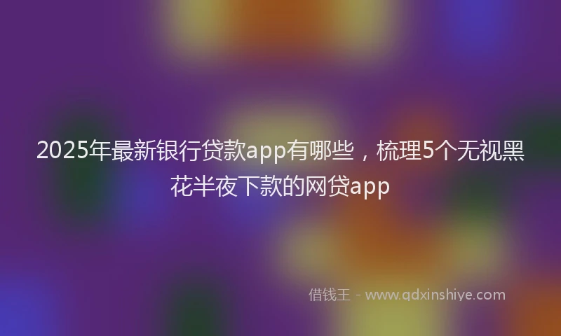 2025年最新银行贷款app有哪些，梳理5个无视黑花半夜下款的网贷app