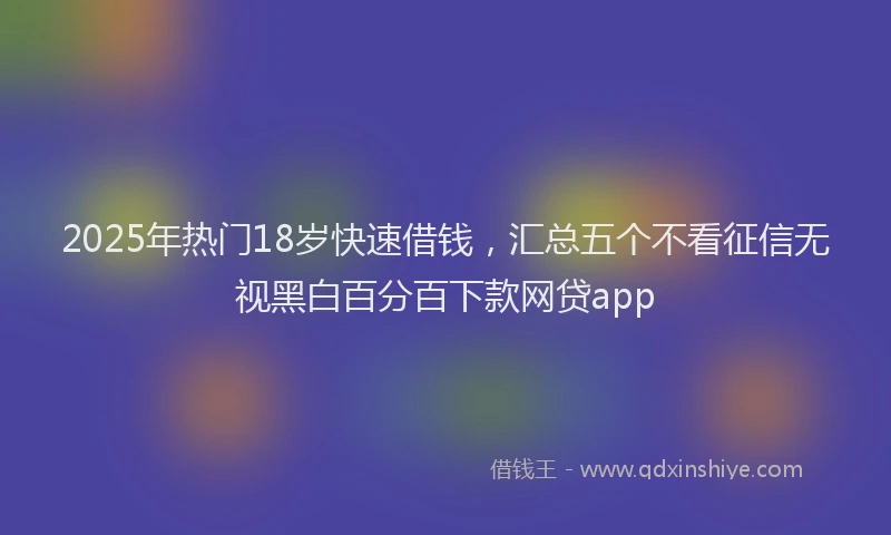 2025年热门18岁快速借钱，汇总五个不看征信无视黑白百分百下款网贷app