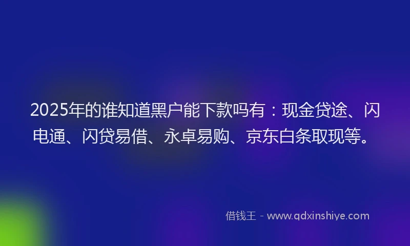 2025年的谁知道黑户能下款吗有：现金贷途、闪电通、闪贷易借、永卓易购、京东白条取现等。