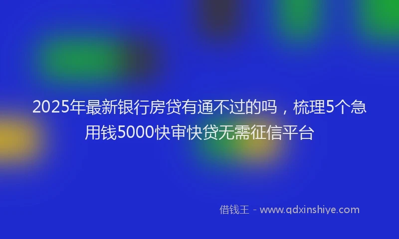 2025年最新银行房贷有通不过的吗，梳理5个急用钱5000快审快贷无需征信平台