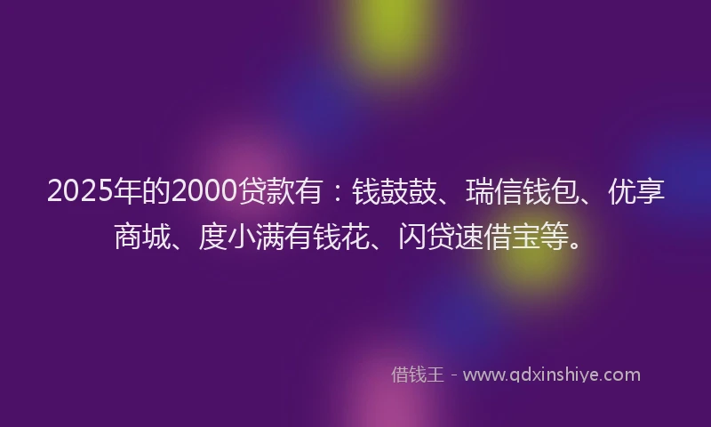 2025年的2000贷款有：钱鼓鼓、瑞信钱包、优享商城、度小满有钱花、闪贷速借宝等。