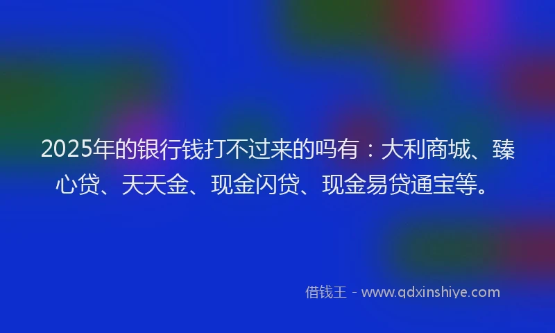 2025年的银行钱打不过来的吗有：大利商城、臻心贷、天天金、现金闪贷、现金易贷通宝等。