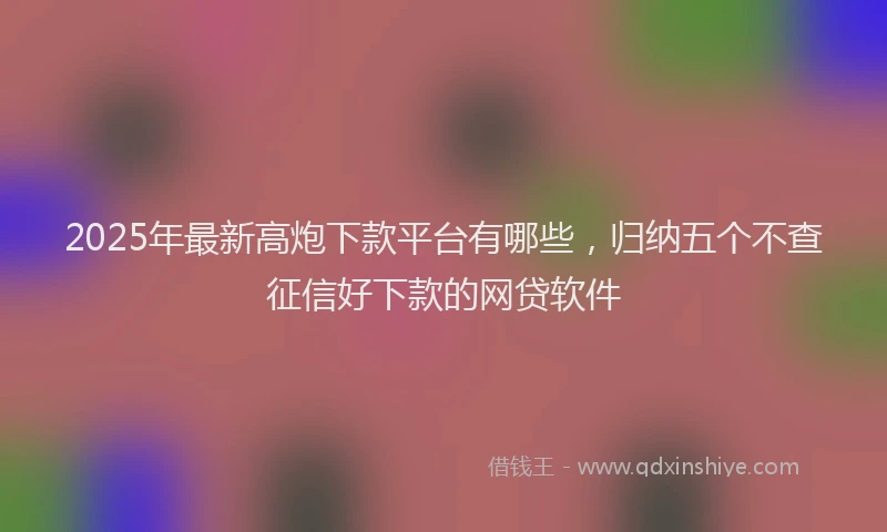 2025年最新高炮下款平台有哪些，归纳五个不查征信好下款的网贷软件