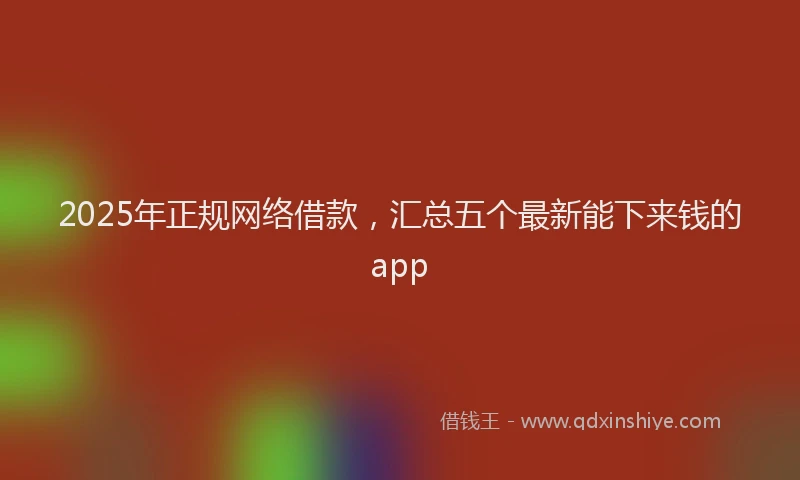 2025年正规网络借款，汇总五个最新能下来钱的app