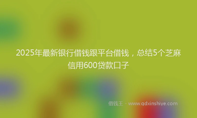 2025年最新银行借钱跟平台借钱，总结5个芝麻信用600贷款口子