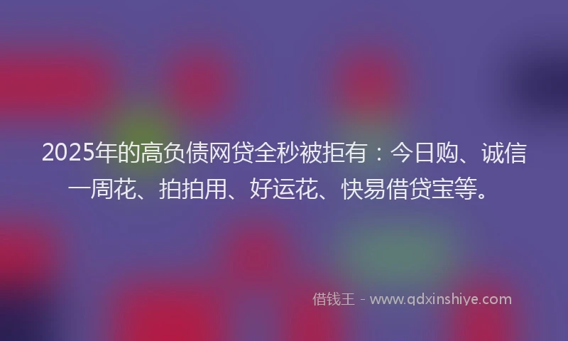 2025年的高负债网贷全秒被拒有：今日购、诚信一周花、拍拍用、好运花、快易借贷宝等。
