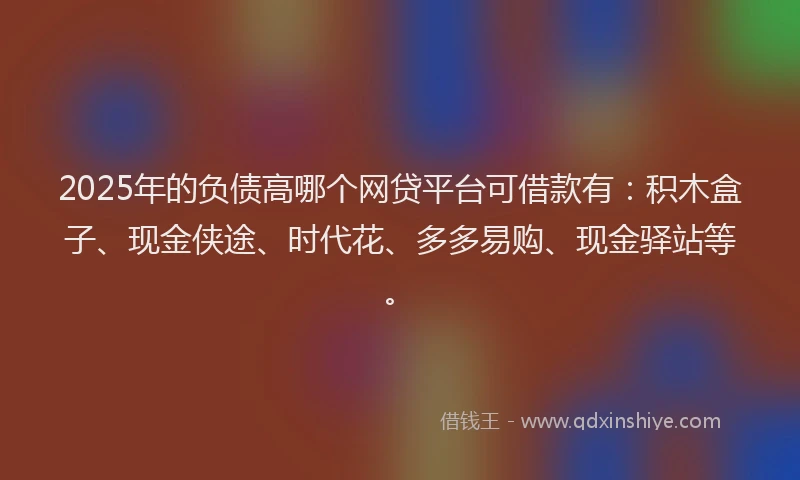 2025年的负债高哪个网贷平台可借款有：积木盒子、现金侠途、时代花、多多易购、现金驿站等。