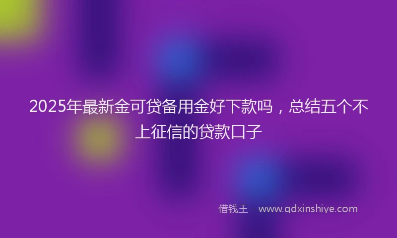 2025年最新金可贷备用金好下款吗，总结五个不上征信的贷款口子