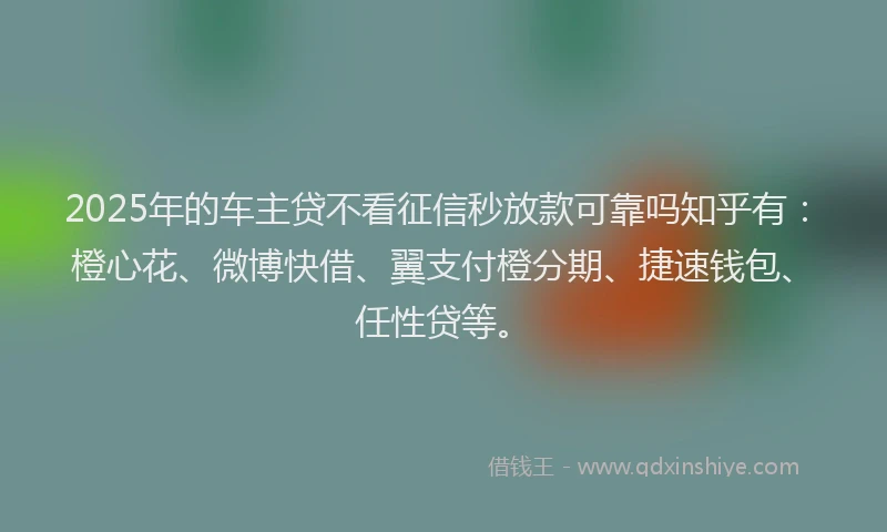 2025年的车主贷不看征信秒放款可靠吗知乎有：橙心花、微博快借、翼支付橙分期、捷速钱包、任性贷等。