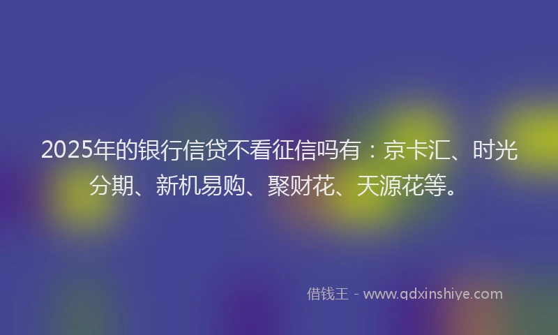 2025年的银行信贷不看征信吗有：京卡汇、时光分期、新机易购、聚财花、天源花等。
