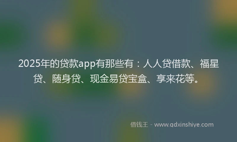 2025年的贷款app有那些有：人人贷借款、福星贷、随身贷、现金易贷宝盒、享来花等。