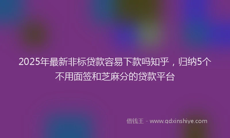 2025年最新非标贷款容易下款吗知乎，归纳5个不用面签和芝麻分的贷款平台