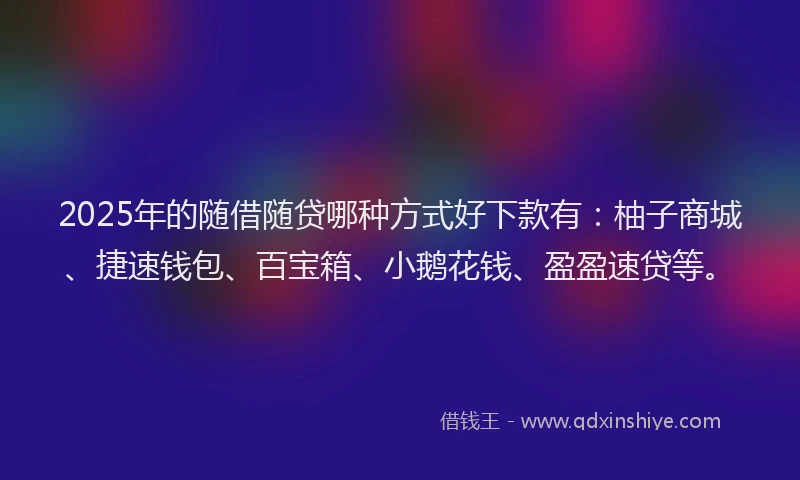 2025年的随借随贷哪种方式好下款有：柚子商城、捷速钱包、百宝箱、小鹅花钱、盈盈速贷等。