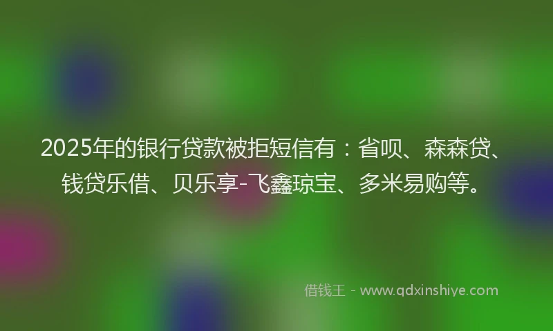 2025年的银行贷款被拒短信有：省呗、森森贷、钱贷乐借、贝乐享-飞鑫琼宝、多米易购等。
