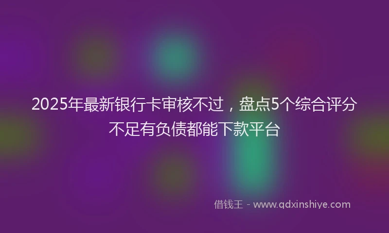 2025年最新银行卡审核不过，盘点5个综合评分不足有负债都能下款平台