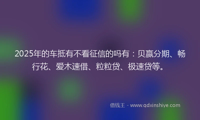 2025年的车抵有不看征信的吗有：贝赢分期、畅行花、爱木速借、粒粒贷、极速贷等。