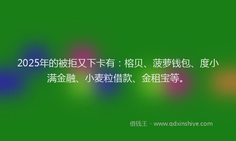 2025年的被拒又下卡有：榕贝、菠萝钱包、度小满金融、小麦粒借款、金租宝等。