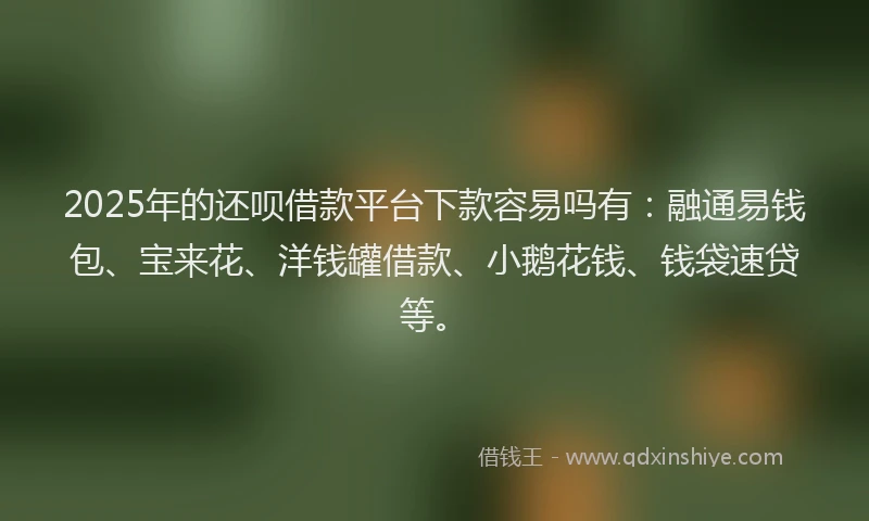 2025年的还呗借款平台下款容易吗有：融通易钱包、宝来花、洋钱罐借款、小鹅花钱、钱袋速贷等。