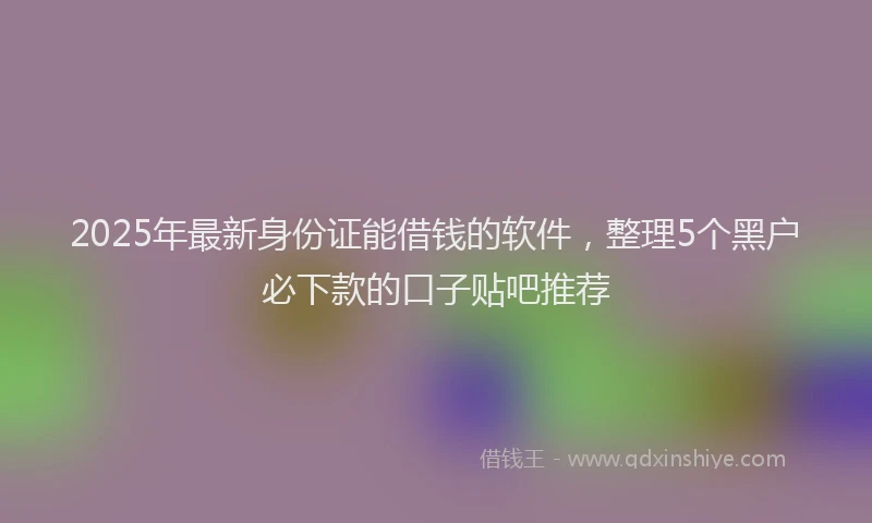 2025年最新身份证能借钱的软件，整理5个黑户必下款的口子贴吧推荐