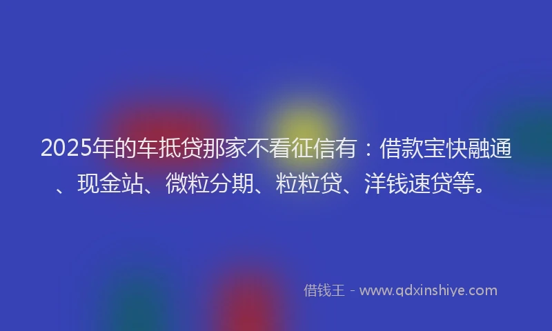 2025年的车抵贷那家不看征信有：借款宝快融通、现金站、微粒分期、粒粒贷、洋钱速贷等。